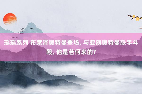 瑶瑶系列 布莱泽奥特曼登场, 与亚刻奥特曼联手斗殴, 他是若何来的?