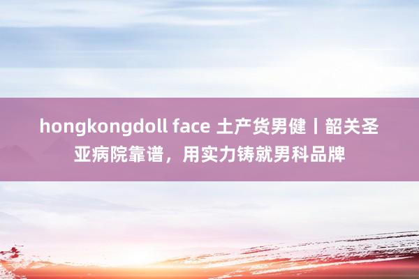 hongkongdoll face 土产货男健丨韶关圣亚病院靠谱，用实力铸就男科品牌