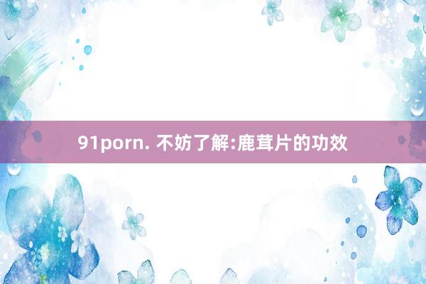 91porn. 不妨了解:鹿茸片的功效