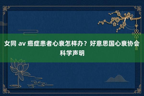 女同 av 癌症患者心衰怎样办？好意思国心衰协会科学声明