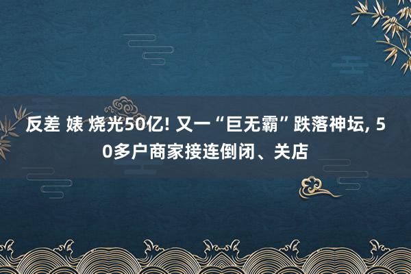 反差 婊 烧光50亿! 又一“巨无霸”跌落神坛, 50多户商家接连倒闭、关店