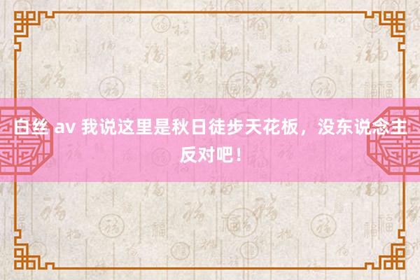 白丝 av 我说这里是秋日徒步天花板，没东说念主反对吧！