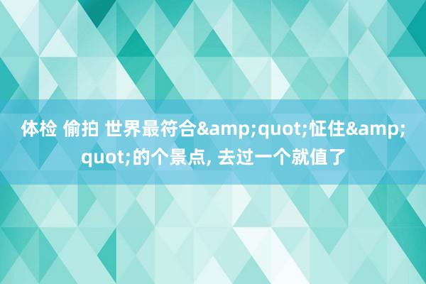 体检 偷拍 世界最符合&quot;怔住&quot;的个景点, 去过一个就值了