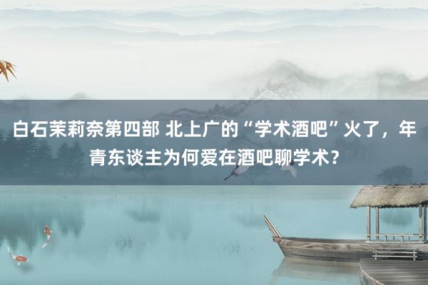 白石茉莉奈第四部 北上广的“学术酒吧”火了，年青东谈主为何爱在酒吧聊学术？