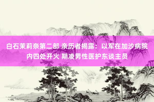 白石茉莉奈第二部 亲历者揭露：以军在加沙病院内四处开火 期凌男性医护东谈主员