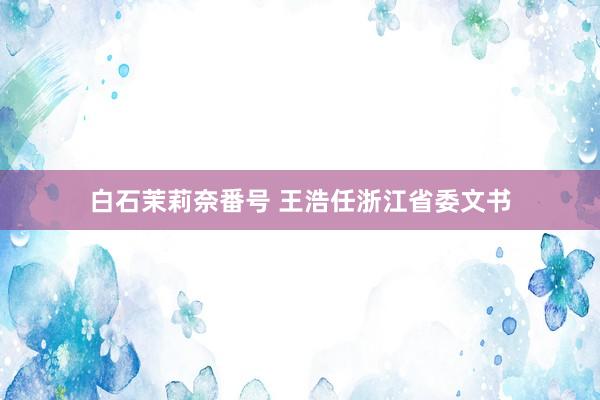 白石茉莉奈番号 王浩任浙江省委文书