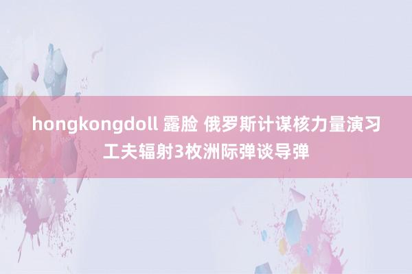 hongkongdoll 露脸 俄罗斯计谋核力量演习工夫辐射3枚洲际弹谈导弹