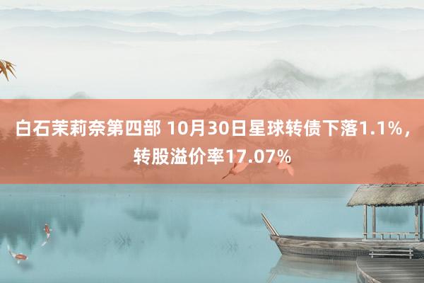 白石茉莉奈第四部 10月30日星球转债下落1.1%，转股溢价率17.07%