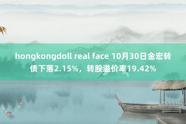 hongkongdoll real face 10月30日金宏转债下落2.15%，转股溢价率19.42%