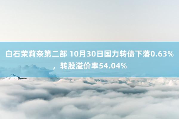 白石茉莉奈第二部 10月30日国力转债下落0.63%，转股溢价率54.04%