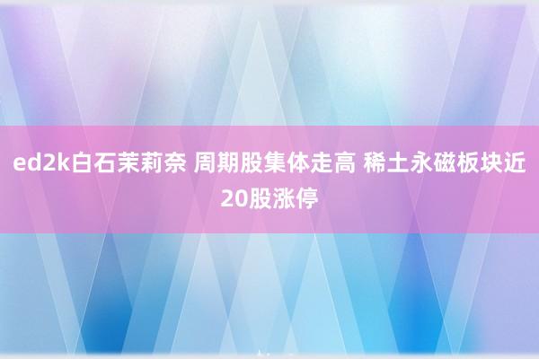 ed2k白石茉莉奈 周期股集体走高 稀土永磁板块近20股涨停