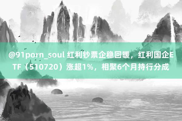 @91porn_soul 红利钞票企稳回暖，红利国企ETF（510720）涨超1%，相聚6个月持行分成