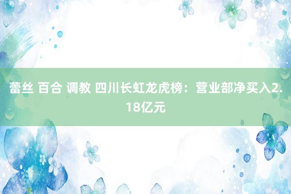 蕾丝 百合 调教 四川长虹龙虎榜：营业部净买入2.18亿元