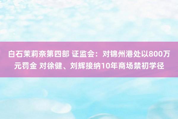 白石茉莉奈第四部 证监会：对锦州港处以800万元罚金 对徐健、刘辉接纳10年商场禁初学径