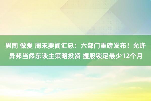 男同 做爱 周末要闻汇总：六部门重磅发布！允许异邦当然东谈主策略投资 握股锁定最少12个月