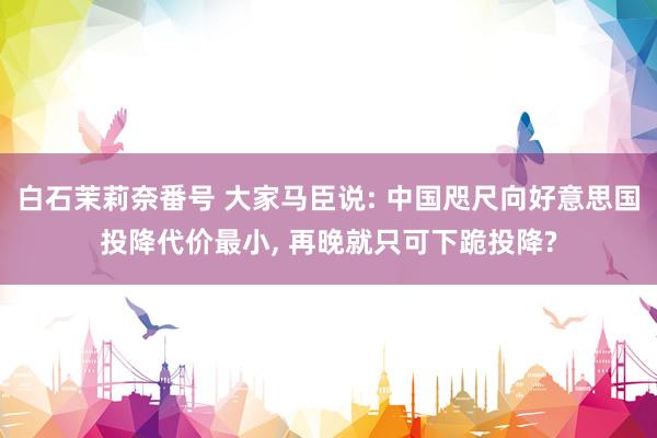 白石茉莉奈番号 大家马臣说: 中国咫尺向好意思国投降代价最小, 再晚就只可下跪投降?