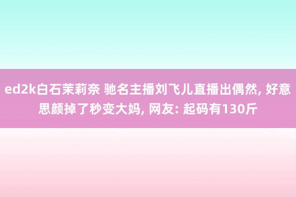 ed2k白石茉莉奈 驰名主播刘飞儿直播出偶然, 好意思颜掉了秒变大妈, 网友: 起码有130斤