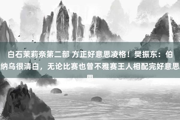 白石茉莉奈第二部 方正好意思凌格！樊振东：伯纳乌很清白，无论比赛也曾不雅赛王人相配完好意思