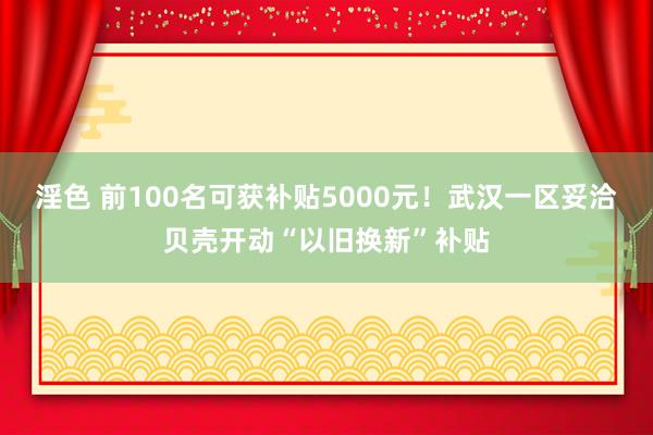 淫色 前100名可获补贴5000元！武汉一区妥洽贝壳开动“以旧换新”补贴