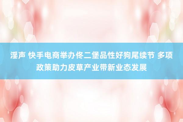 淫声 快手电商举办佟二堡品性好狗尾续节 多项政策助力皮草产业带新业态发展