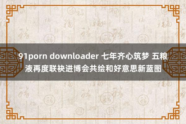 91porn downloader 七年齐心筑梦 五粮液再度联袂进博会共绘和好意思新蓝图