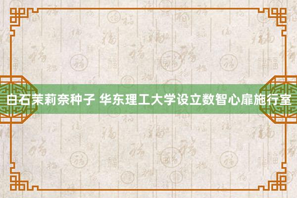 白石茉莉奈种子 华东理工大学设立数智心扉施行室