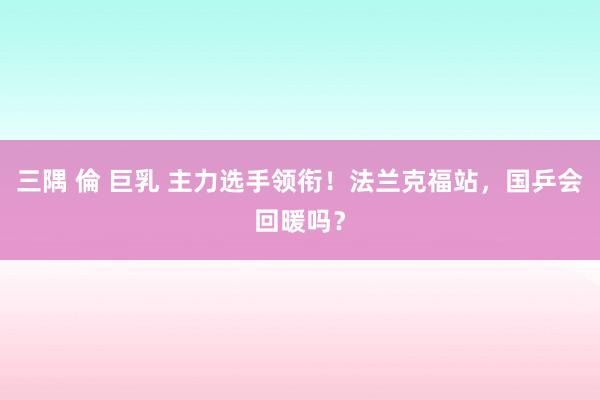 三隅 倫 巨乳 主力选手领衔！法兰克福站，国乒会回暖吗？