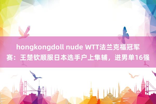 hongkongdoll nude WTT法兰克福冠军赛：王楚钦顺服日本选手户上隼辅，进男单16强