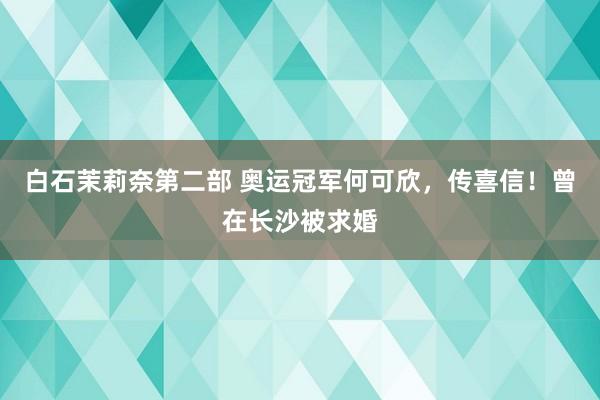 白石茉莉奈第二部 奥运冠军何可欣，传喜信！曾在长沙被求婚