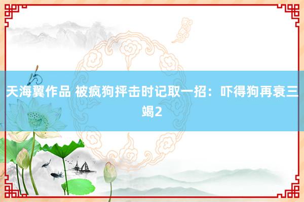 天海翼作品 被疯狗抨击时记取一招：吓得狗再衰三竭2