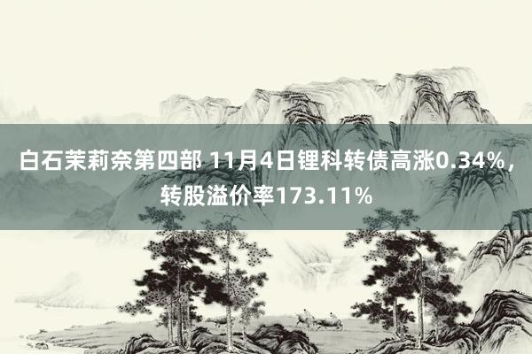 白石茉莉奈第四部 11月4日锂科转债高涨0.34%，转股溢价率173.11%