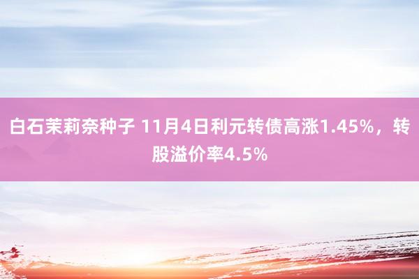 白石茉莉奈种子 11月4日利元转债高涨1.45%，转股溢价率4.5%