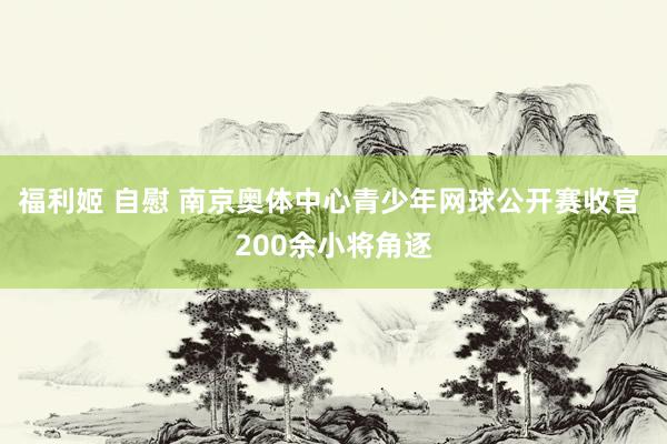 福利姬 自慰 南京奥体中心青少年网球公开赛收官 200余小将角逐