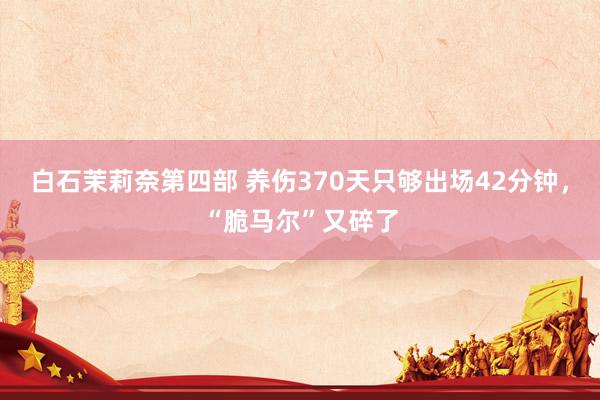 白石茉莉奈第四部 养伤370天只够出场42分钟，“脆马尔”又碎了