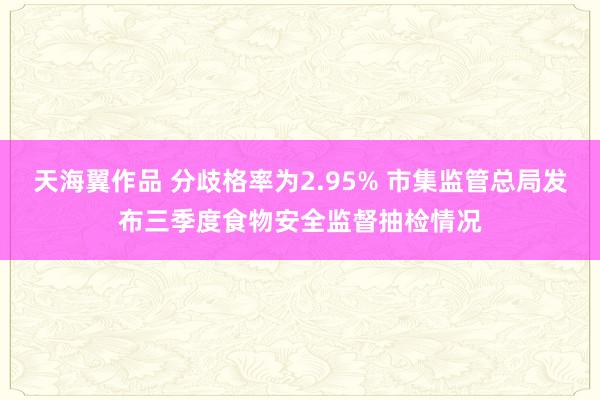 天海翼作品 分歧格率为2.95% 市集监管总局发布三季度食物安全监督抽检情况