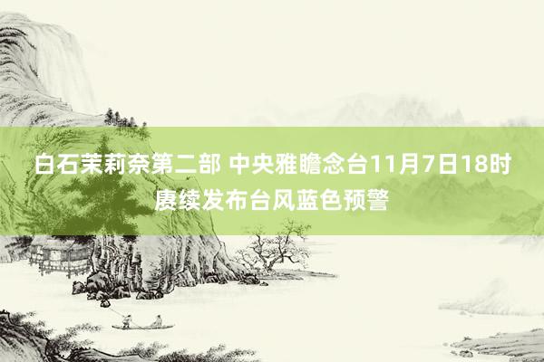 白石茉莉奈第二部 中央雅瞻念台11月7日18时赓续发布台风蓝色预警