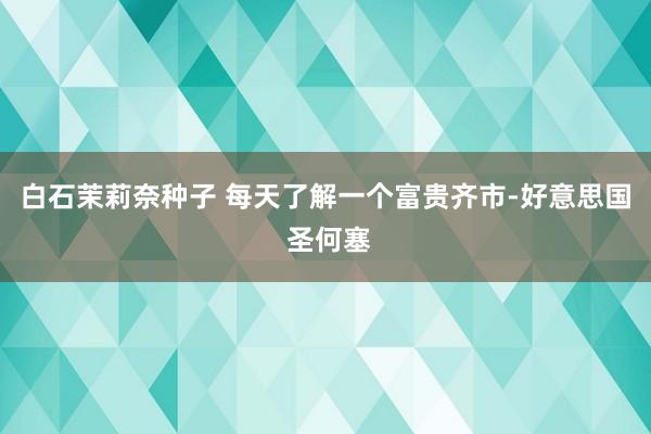 白石茉莉奈种子 每天了解一个富贵齐市-好意思国 圣何塞