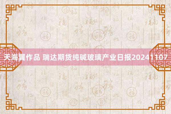 天海翼作品 瑞达期货纯碱玻璃产业日报20241107