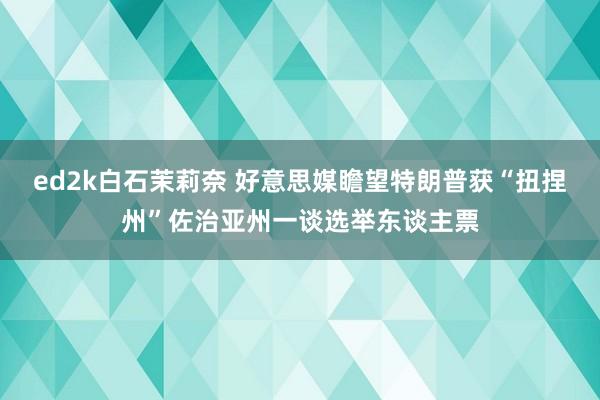 ed2k白石茉莉奈 好意思媒瞻望特朗普获“扭捏州”佐治亚州一谈选举东谈主票