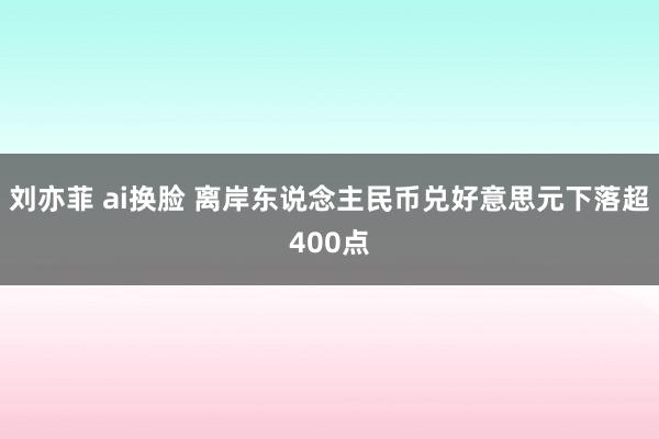 刘亦菲 ai换脸 离岸东说念主民币兑好意思元下落超400点