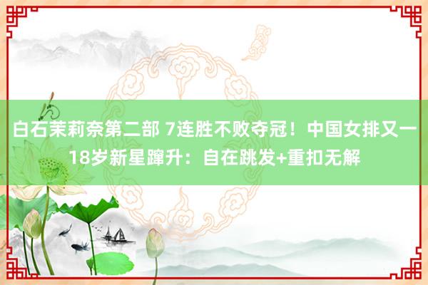 白石茉莉奈第二部 7连胜不败夺冠！中国女排又一18岁新星蹿升：自在跳发+重扣无解