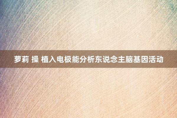 萝莉 操 植入电极能分析东说念主脑基因活动