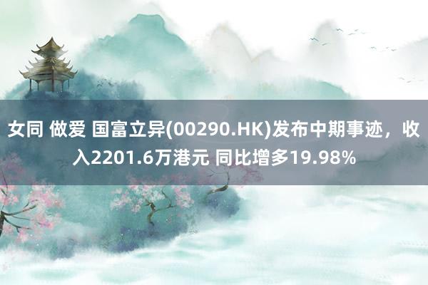 女同 做爱 国富立异(00290.HK)发布中期事迹，收入2201.6万港元 同比增多19.98%