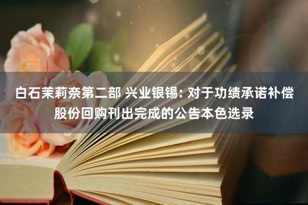 白石茉莉奈第二部 兴业银锡: 对于功绩承诺补偿股份回购刊出完成的公告本色选录