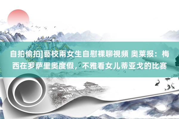 自拍偷拍]藝校兩女生自慰裸聊視頻 奥莱报：梅西在罗萨里奥度假，不雅看女儿蒂亚戈的比赛