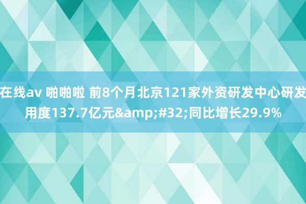 在线av 啪啪啦 前8个月北京121家外资研发中心研发用度137.7亿元&#32;同比增长29.9%