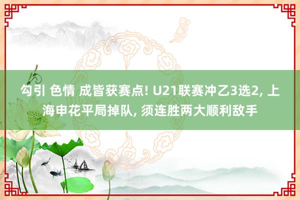 勾引 色情 成皆获赛点! U21联赛冲乙3选2, 上海申花平局掉队, 须连胜两大顺利敌手