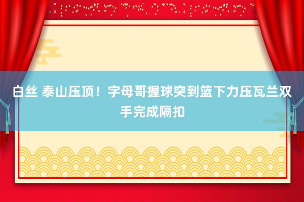 白丝 泰山压顶！字母哥握球突到篮下力压瓦兰双手完成隔扣