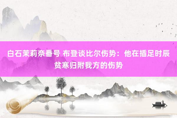 白石茉莉奈番号 布登谈比尔伤势：他在插足时辰贫寒归附我方的伤势