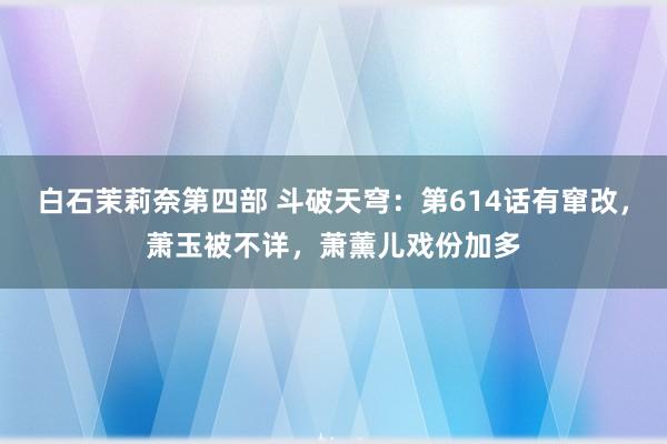 白石茉莉奈第四部 斗破天穹：第614话有窜改，萧玉被不详，萧薰儿戏份加多